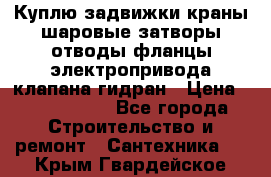 Куплю задвижки краны шаровые затворы отводы фланцы электропривода клапана гидран › Цена ­ 1 500 000 - Все города Строительство и ремонт » Сантехника   . Крым,Гвардейское